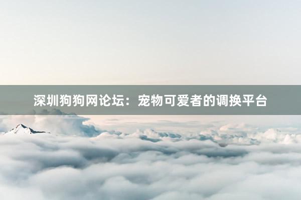 深圳狗狗网论坛：宠物可爱者的调换平台